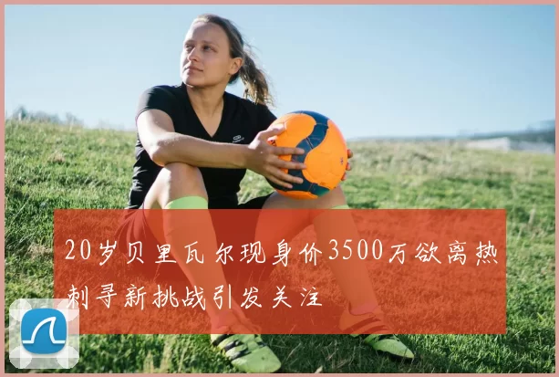 20岁贝里瓦尔现身价3500万欲离热刺寻新挑战引发关注