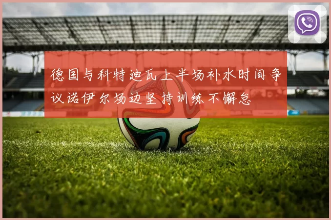 德国与科特迪瓦上半场补水时间争议诺伊尔场边坚持训练不懈怠