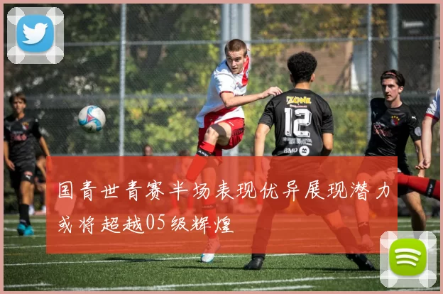 国青世青赛半场表现优异展现潜力或将超越05级辉煌