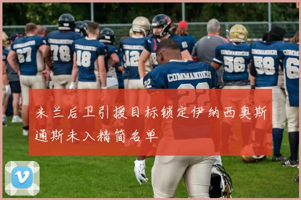 米兰后卫引援目标锁定伊纳西奥斯通斯未入精简名单