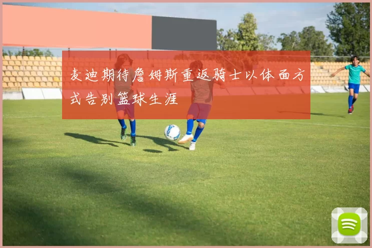 麦迪期待詹姆斯重返骑士以体面方式告别篮球生涯