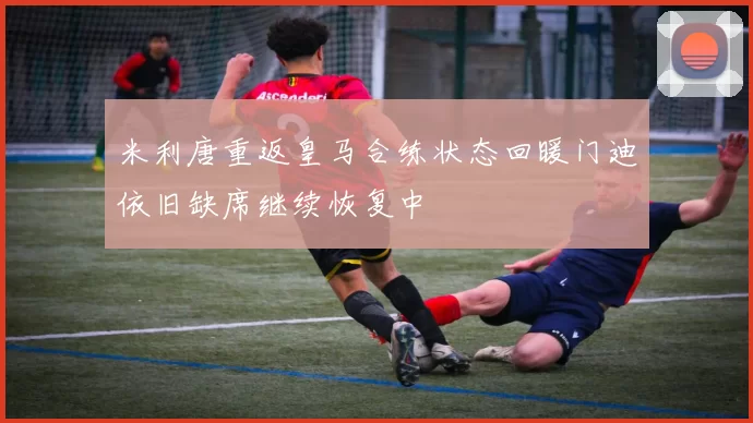 米利唐重返皇马合练状态回暖门迪依旧缺席继续恢复中