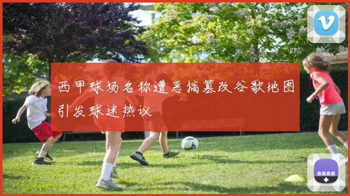 西甲球场名称遭恶搞篡改谷歌地图引发球迷热议