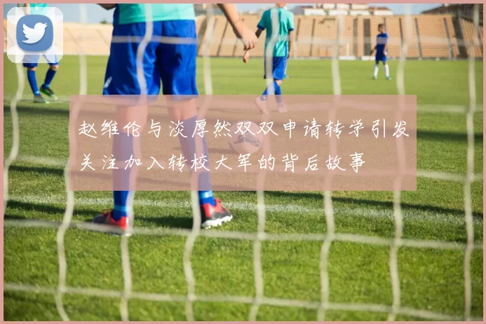 赵维伦与淡厚然双双申请转学引发关注加入转校大军的背后故事