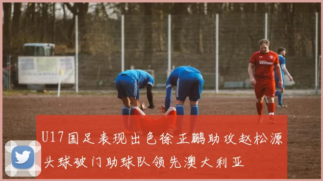 U17国足表现出色徐正鹏助攻赵松源头球破门助球队领先澳大利亚