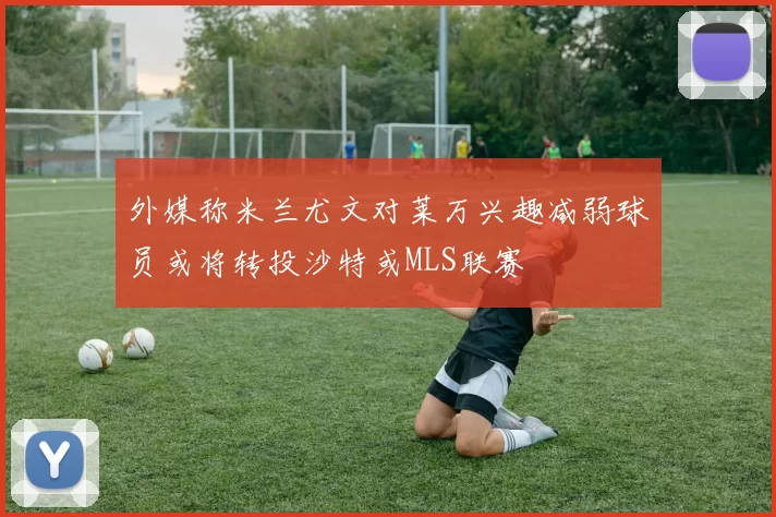 外媒称米兰尤文对莱万兴趣减弱球员或将转投沙特或MLS联赛