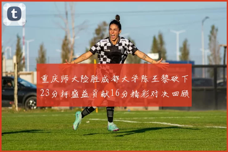 重庆师大险胜成都大学陈王黎砍下23分柯盛益贡献16分精彩对决回顾