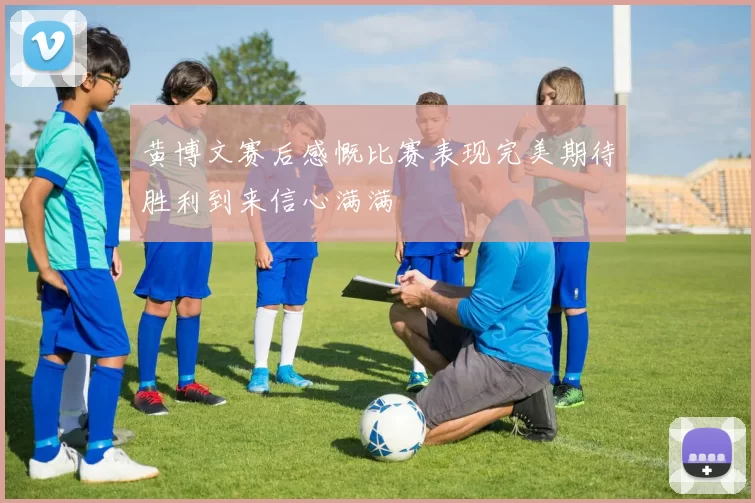 黄博文赛后感慨比赛表现完美期待胜利到来信心满满
