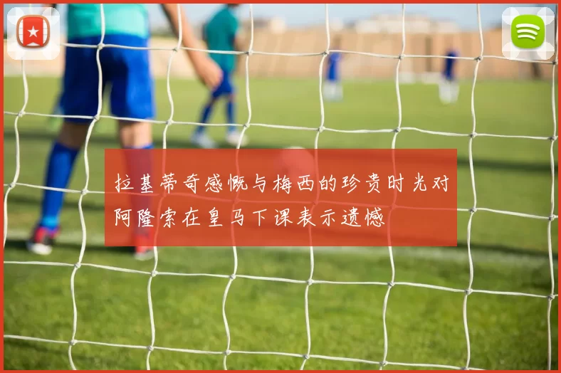 拉基蒂奇感慨与梅西的珍贵时光对阿隆索在皇马下课表示遗憾